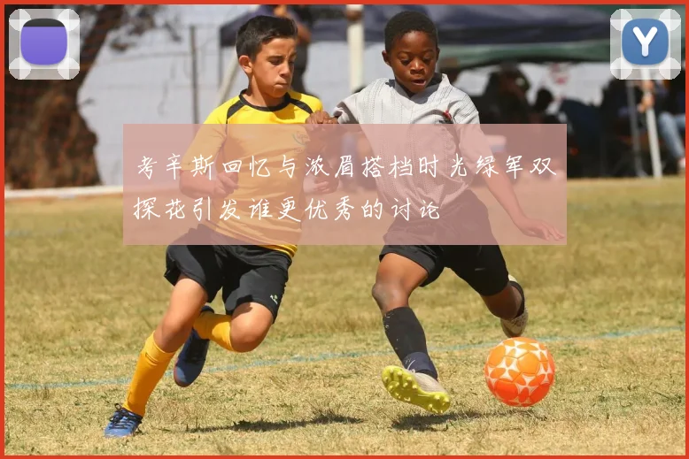 考辛斯回忆与浓眉搭档时光绿军双探花引发谁更优秀的讨论
