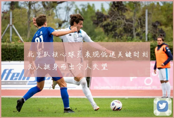 北京队核心球员表现低迷关键时刻无人挺身而出令人失望