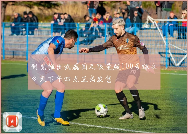 耐克推出武磊国足限量版100号球衣今天下午四点正式发售