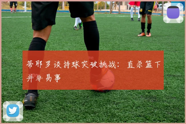 蒂耶罗谈持球突破挑战：直杀篮下并非易事