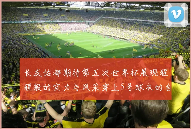 长友佑都期待第五次世界杯展现猩猩般的实力与风采穿上5号球衣的自豪感