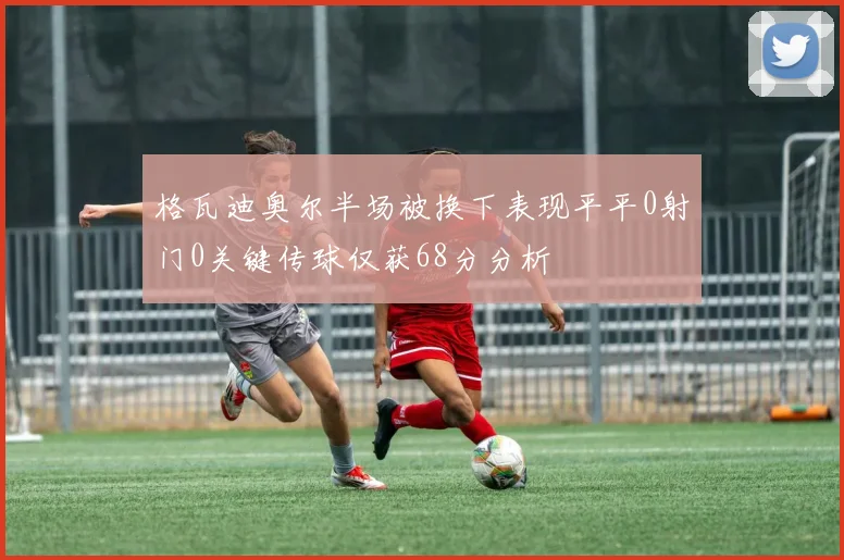 格瓦迪奥尔半场被换下表现平平0射门0关键传球仅获68分分析