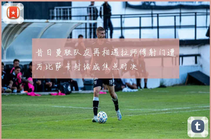 昔日曼联队友再相遇拉师傅射门遭万比萨卡封堵成焦点对决