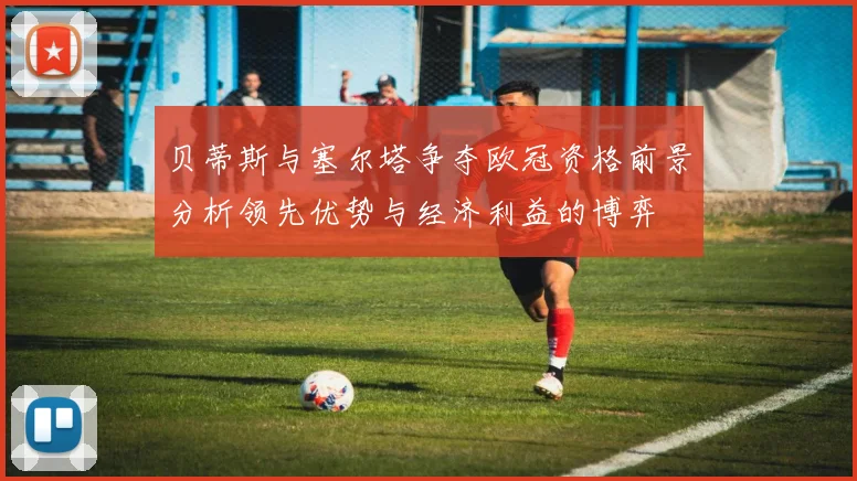 贝蒂斯与塞尔塔争夺欧冠资格前景分析领先优势与经济利益的博弈