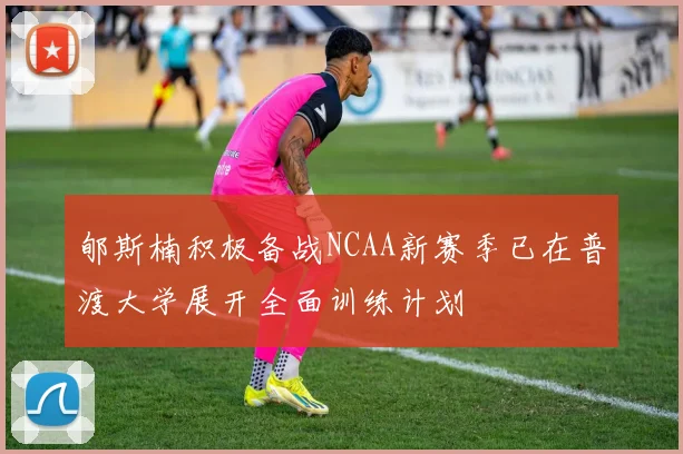 郇斯楠积极备战NCAA新赛季已在普渡大学展开全面训练计划