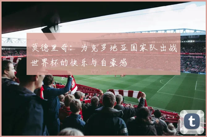 莫德里奇：为克罗地亚国家队出战世界杯的快乐与自豪感
