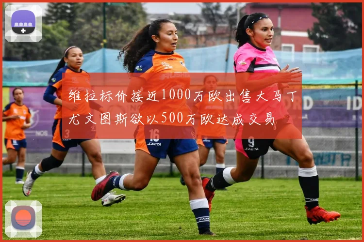 维拉标价接近1000万欧出售大马丁尤文图斯欲以500万欧达成交易