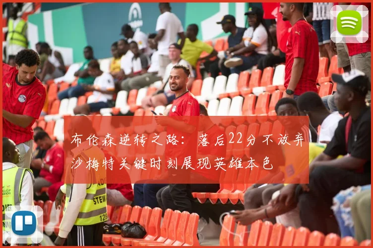 布伦森逆转之路：落后22分不放弃沙梅特关键时刻展现英雄本色