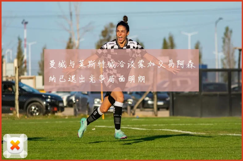 曼城与莱斯特城洽谈蒙加交易阿森纳已退出竞争局面明朗