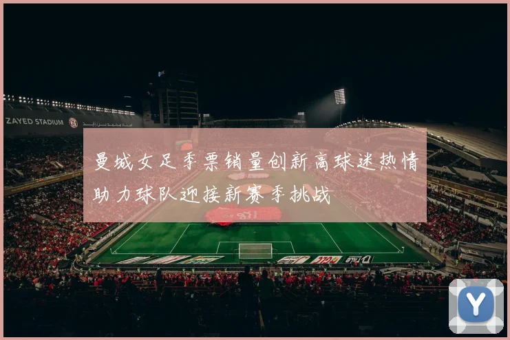 曼城女足季票销量创新高球迷热情助力球队迎接新赛季挑战