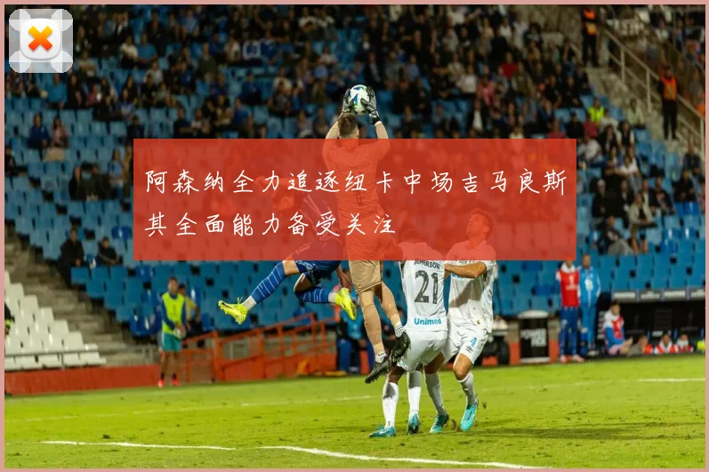 阿森纳全力追逐纽卡中场吉马良斯其全面能力备受关注
