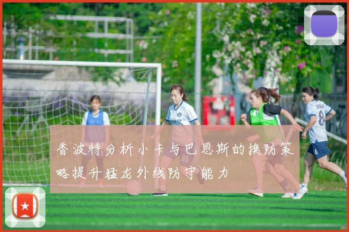 香波特分析小卡与巴恩斯的换防策略提升猛龙外线防守能力
