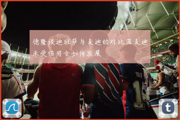 德隆谈迪班萨与麦迪的对比若麦迪未受伤将会如何发展