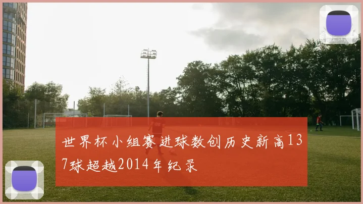 世界杯小组赛进球数创历史新高137球超越2014年纪录