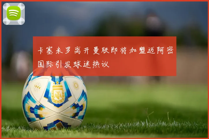 卡塞米罗离开曼联即将加盟迈阿密国际引发球迷热议