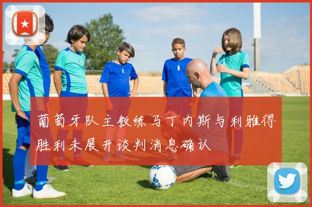 葡萄牙队主教练马丁内斯与利雅得胜利未展开谈判消息确认