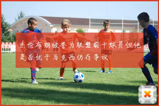 杰伦布朗被誉为联盟前十球员但他是否优于马克西仍存争议