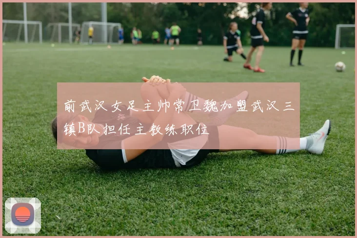 前武汉女足主帅常卫魏加盟武汉三镇B队担任主教练职位