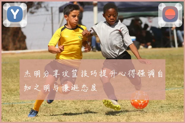杰明分享攻筐技巧提升心得强调自知之明与谦逊态度