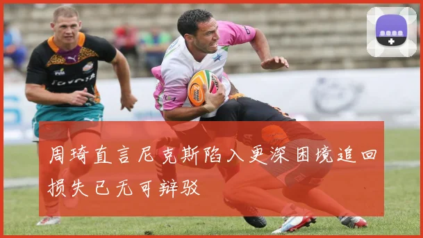 周琦直言尼克斯陷入更深困境追回损失已无可辩驳