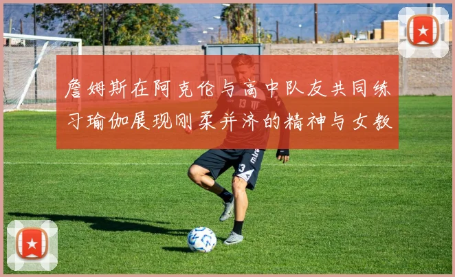 詹姆斯在阿克伦与高中队友共同练习瑜伽展现刚柔并济的精神与女教练合影留念