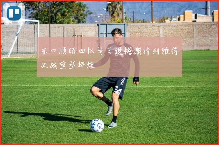 东口顺昭回忆昔日遗憾期待利雅得决战重塑辉煌