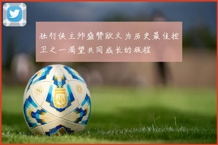独行侠主帅盛赞欧文为历史最佳控卫之一渴望共同成长的旅程