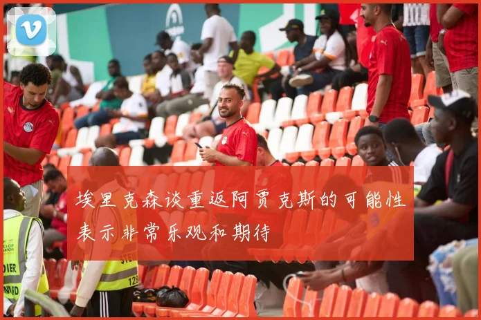 埃里克森谈重返阿贾克斯的可能性表示非常乐观和期待